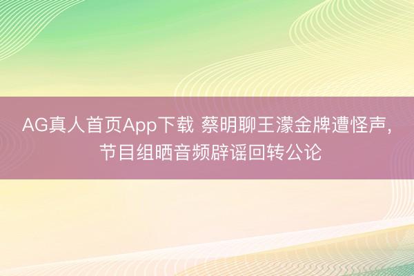 AG真人首页App下载 蔡明聊王濛金牌遭怪声， 节目组晒音频辟谣回转公论