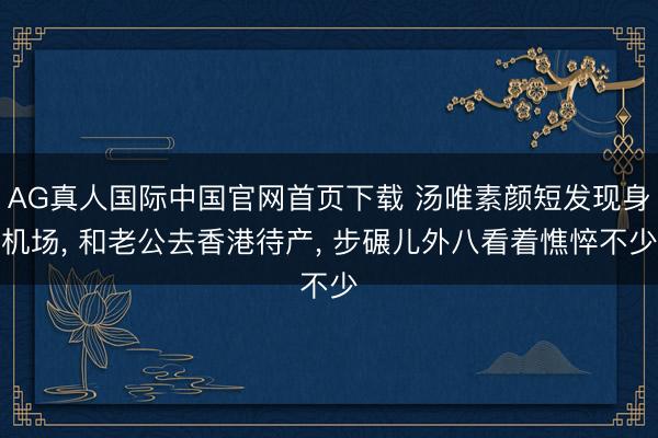AG真人国际中国官网首页下载 汤唯素颜短发现身机场， 和老公去香港待产， 步碾儿外八看着憔悴不少