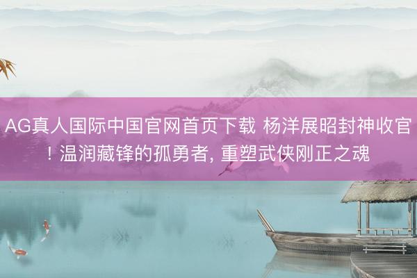 AG真人国际中国官网首页下载 杨洋展昭封神收官! 温润藏锋的孤勇者， 重塑武侠刚正之魂