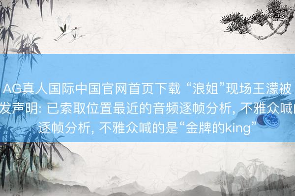 AG真人国际中国官网首页下载 “浪姐”现场王濛被指遭曲直， 节目组发声明: 已索取位置最近的音频逐帧分析， 不雅众喊的是“金牌的king”
