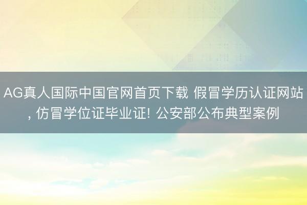 AG真人国际中国官网首页下载 假冒学历认证网站， 仿冒学位证毕业证! 公安部公布典型案例