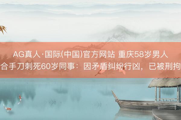 AG真人·国际(中国)官方网站 重庆58岁男人合手刀刺死60岁同事：因矛盾纠纷行凶，已被刑拘