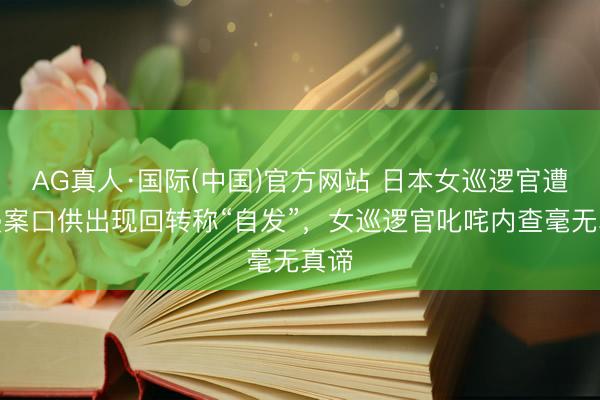 AG真人·国际(中国)官方网站 日本女巡逻官遭性侵案口供出现回转称“自发”,女巡逻官叱咤内查毫无真谛