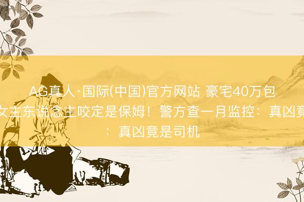 AG真人·国际(中国)官方网站 豪宅40万包失贼，女主东说念主咬定是保姆！警方查一月监控：真凶竟是司机