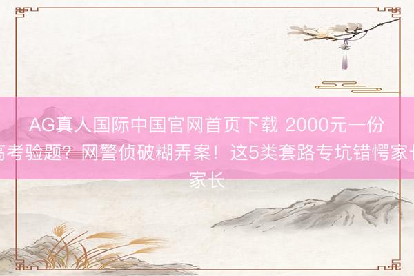 AG真人国际中国官网首页下载 2000元一份高考验题？网警侦破糊弄案！这5类套路专坑错愕家长