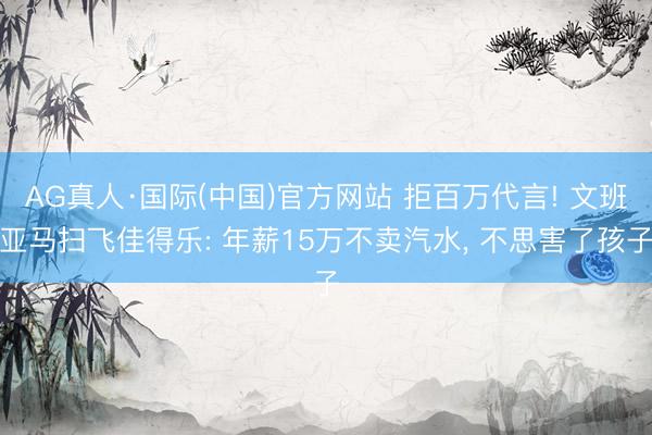 AG真人·国际(中国)官方网站 拒百万代言! 文班亚马扫飞佳得乐: 年薪15万不卖汽水， 不思害了孩子