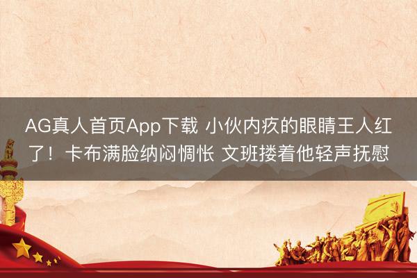 AG真人首页App下载 小伙内疚的眼睛王人红了！卡布满脸纳闷惆怅 文班搂着他轻声抚慰