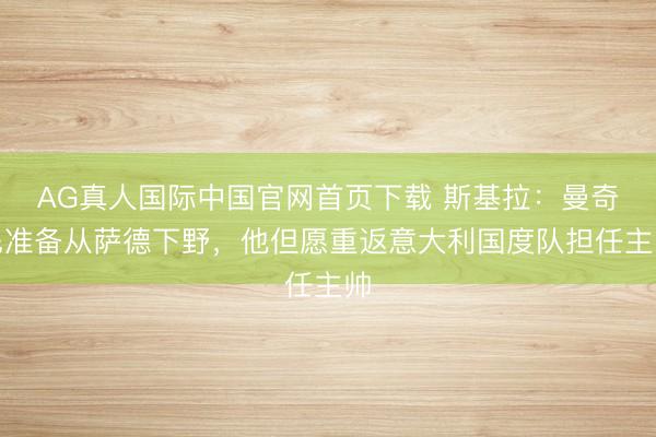 AG真人国际中国官网首页下载 斯基拉：曼奇尼准备从萨德下野，他但愿重返意大利国度队担任主帅