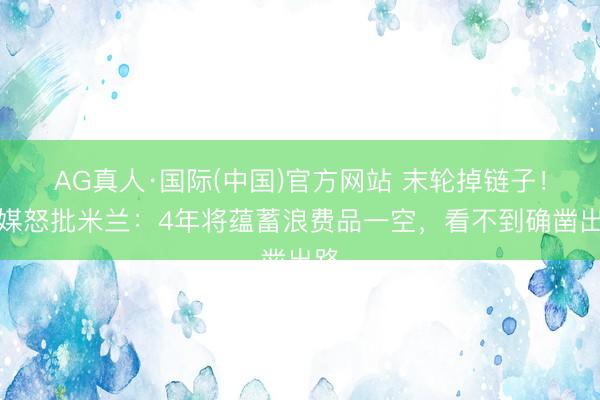 AG真人·国际(中国)官方网站 末轮掉链子！意媒怒批米兰：4年将蕴蓄浪费品一空，看不到确凿出路