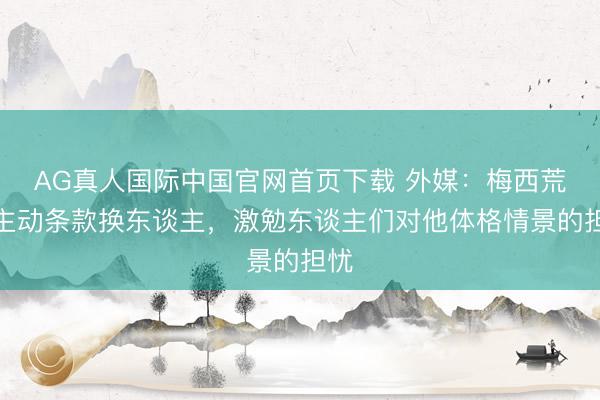 AG真人国际中国官网首页下载 外媒：梅西荒废主动条款换东谈主，激勉东谈主们对他体格情景的担忧