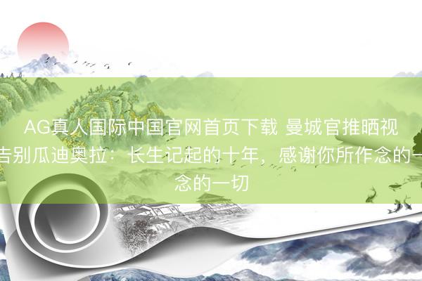 AG真人国际中国官网首页下载 曼城官推晒视频告别瓜迪奥拉：长生记起的十年，感谢你所作念的一切