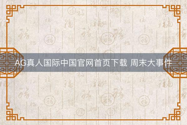 AG真人国际中国官网首页下载 周末大事件