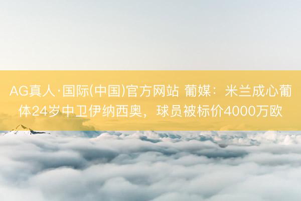 AG真人·国际(中国)官方网站 葡媒：米兰成心葡体24岁中卫伊纳西奥，球员被标价4000万欧