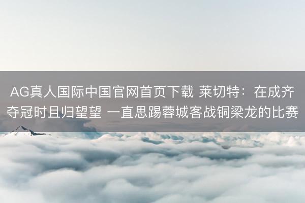 AG真人国际中国官网首页下载 莱切特：在成齐夺冠时且归望望 一直思踢蓉城客战铜梁龙的比赛