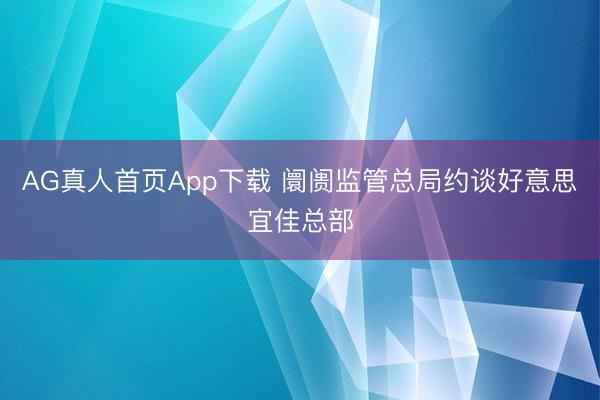 AG真人首页App下载 阛阓监管总局约谈好意思宜佳总部