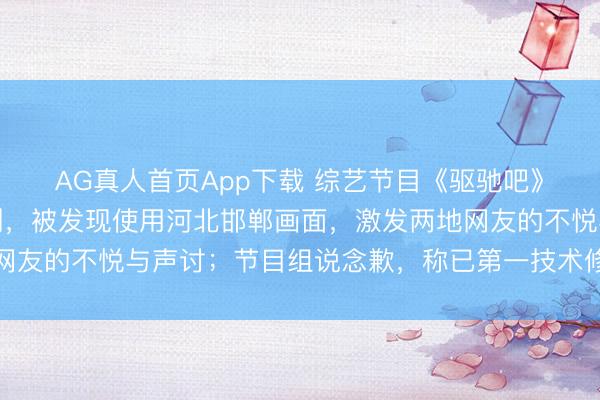 AG真人首页App下载 综艺节目《驱驰吧》翻车了：河南安阳录制，被发现使用河北邯郸画面，激发两地网友的不悦与声讨；节目组说念歉，称已第一技术修正并重新上线