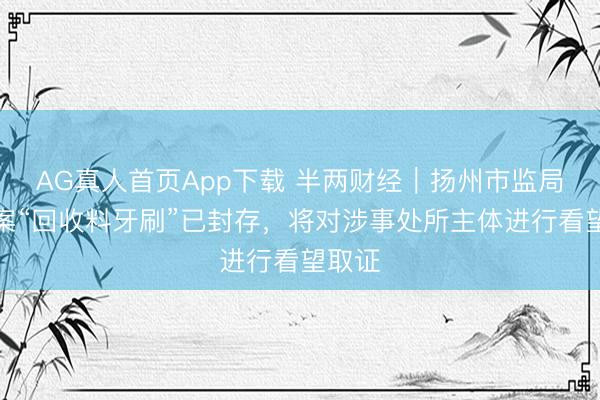 AG真人首页App下载 半两财经|扬州市监局:涉案“回收料牙刷”已封存,将对涉事处所主体进行看望取证