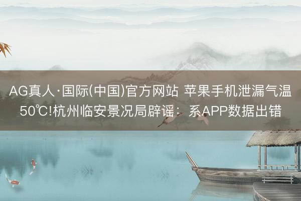 AG真人·国际(中国)官方网站 苹果手机泄漏气温50℃!杭州临安景况局辟谣：系APP数据出错