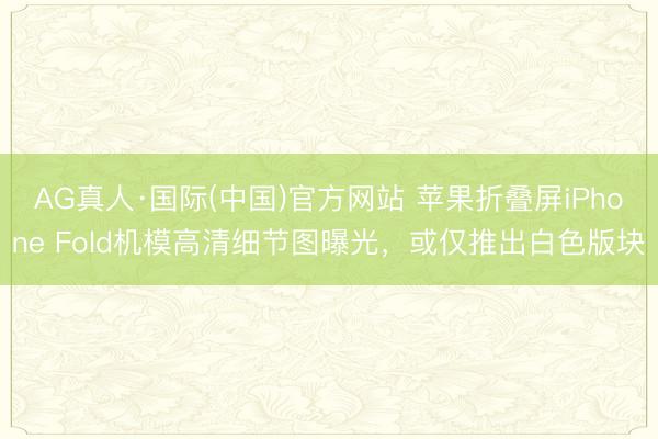 AG真人·国际(中国)官方网站 苹果折叠屏iPhone Fold机模高清细节图曝光,或仅推出白色版块
