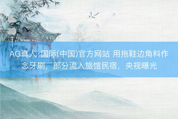 AG真人·国际(中国)官方网站 用拖鞋边角料作念牙刷，部分流入旅馆民宿，央视曝光