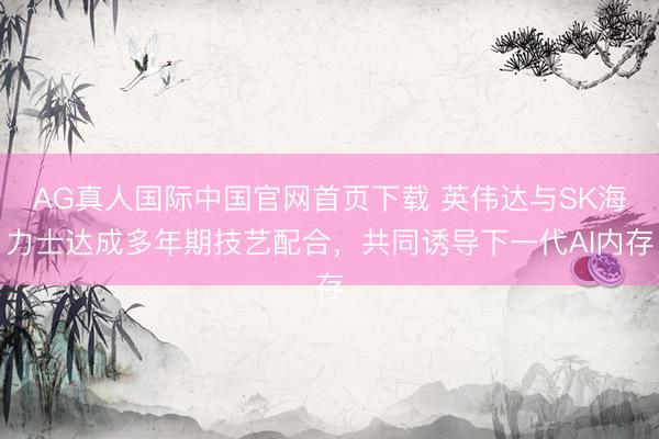 AG真人国际中国官网首页下载 英伟达与SK海力士达成多年期技艺配合，共同诱导下一代AI内存