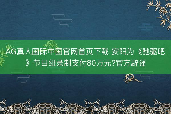 AG真人国际中国官网首页下载 安阳为《驰驱吧》节目组录制支付80万元?官方辟谣