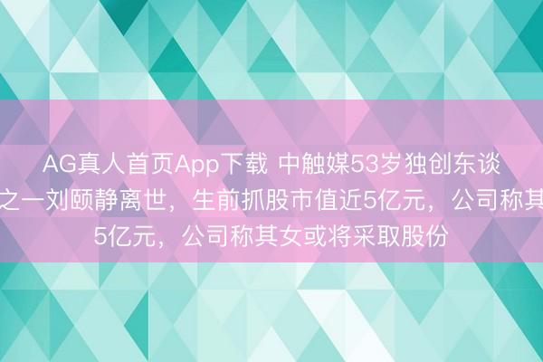 AG真人首页App下载 中触媒53岁独创东谈主、实控东谈主之一刘颐静离世，生前抓股市值近5亿元，公司称其女或将采取股份