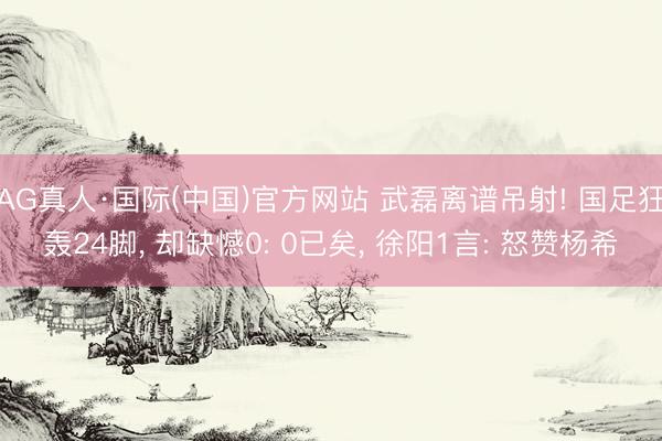 AG真人·国际(中国)官方网站 武磊离谱吊射! 国足狂轰24脚, 却缺憾0: 0已矣, 徐阳1言: 怒赞杨希