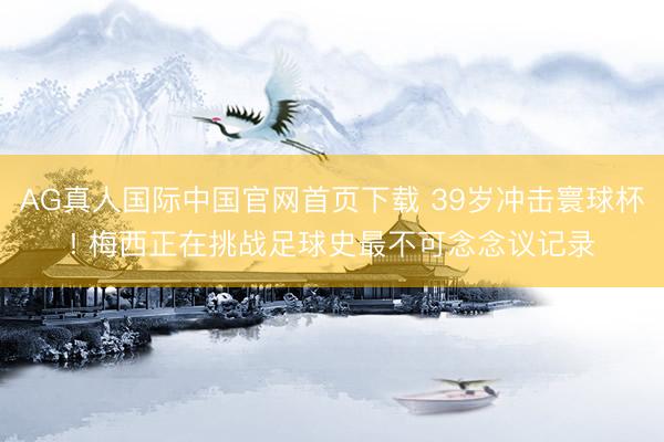 AG真人国际中国官网首页下载 39岁冲击寰球杯! 梅西正在挑战足球史最不可念念议