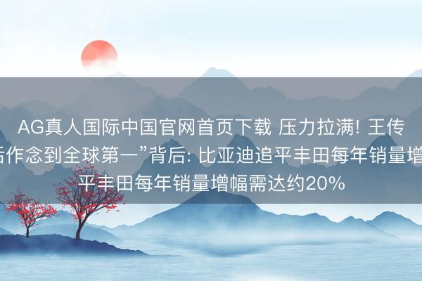 AG真人国际中国官网首页下载 压力拉满! 王传福放言“五年后作念到全球第一”背后: 比亚迪追平丰田每年销量增幅需达约20%