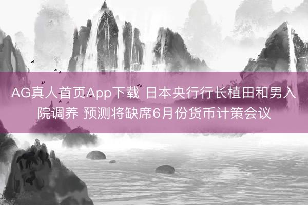AG真人首页App下载 日本央行行长植田和男入院调养 预测将缺席6月份货币计策会议