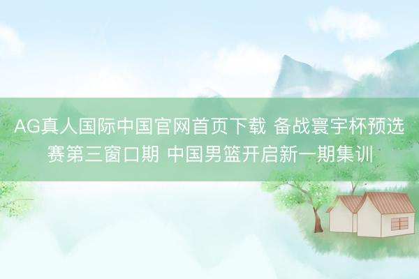 AG真人国际中国官网首页下载 备战寰宇杯预选赛第三窗口期 中国男篮开启新一期集训