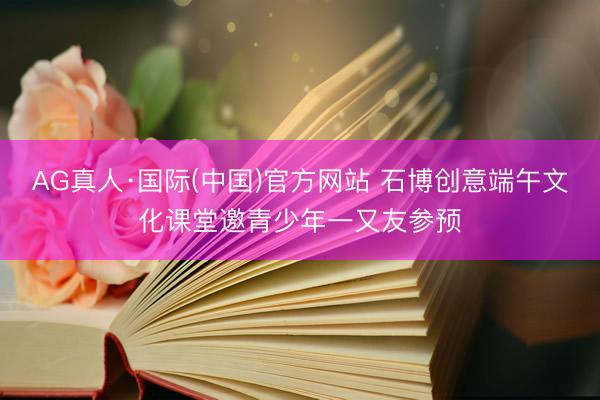 AG真人·国际(中国)官方网站 石博创意端午文化课堂邀青少年一又友参预