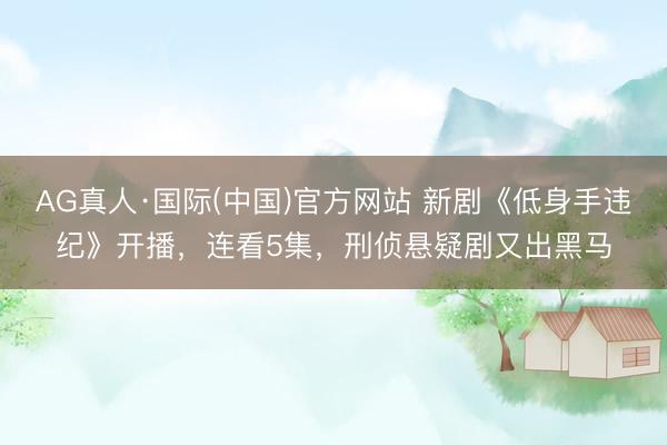 AG真人·国际(中国)官方网站 新剧《低身手违纪》开播，连看5集，刑侦悬疑剧又出黑马