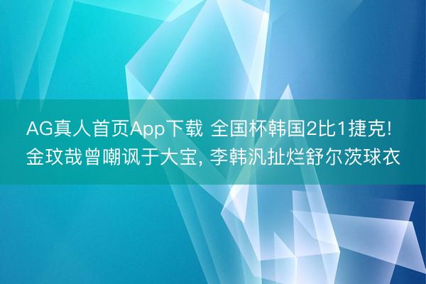 AG真人首页App下载 全国杯韩国2比1捷克! 金玟哉曾嘲讽于大宝， 李韩汎扯烂舒尔茨球衣