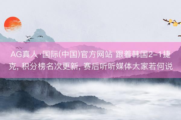 AG真人·国际(中国)官方网站 跟着韩国2-1捷克， 积分榜名次更新， 赛后听听媒体大家若何说