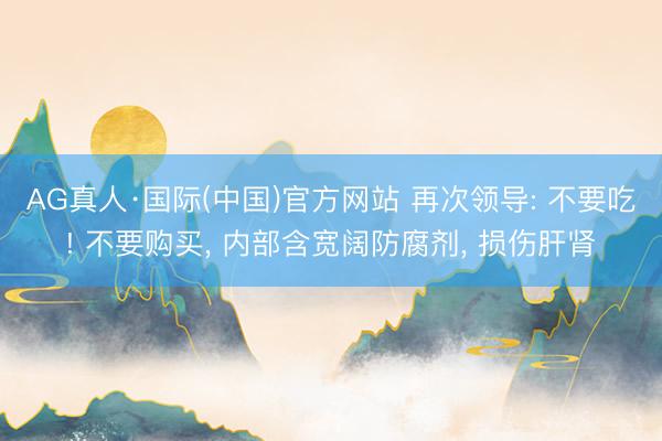 AG真人·国际(中国)官方网站 再次领导: 不要吃! 不要购买， 内部含宽阔防腐剂， 损伤肝肾