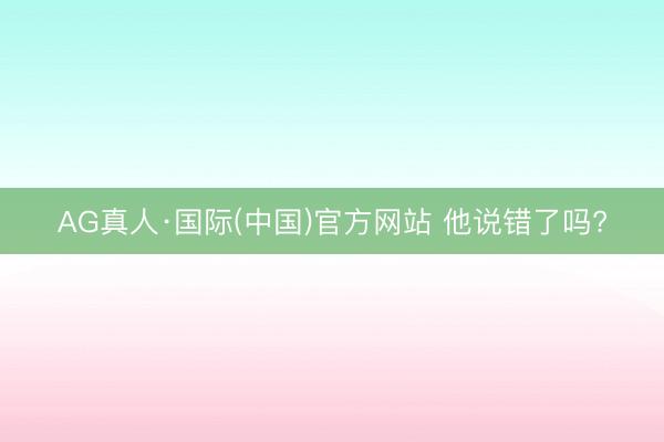 AG真人·国际(中国)官方网站 他说错了吗?