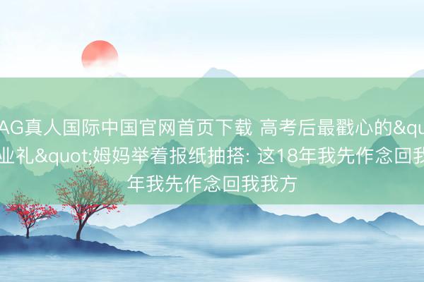 AG真人国际中国官网首页下载 高考后最戳心的"毕业礼"姆妈举着报纸抽搭: 这18年我先作念回我我方