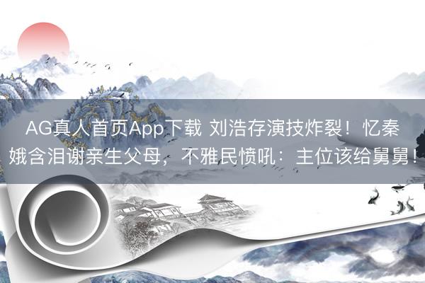 AG真人首页App下载 刘浩存演技炸裂！忆秦娥含泪谢亲生父母，不雅民愤吼：主位该给舅舅！