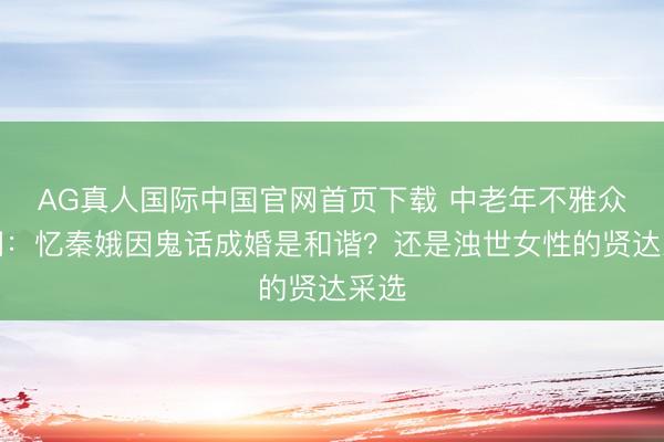 AG真人国际中国官网首页下载 中老年不雅众吵翻：忆秦娥因鬼话成婚是和谐？还是浊世女性的贤达采选