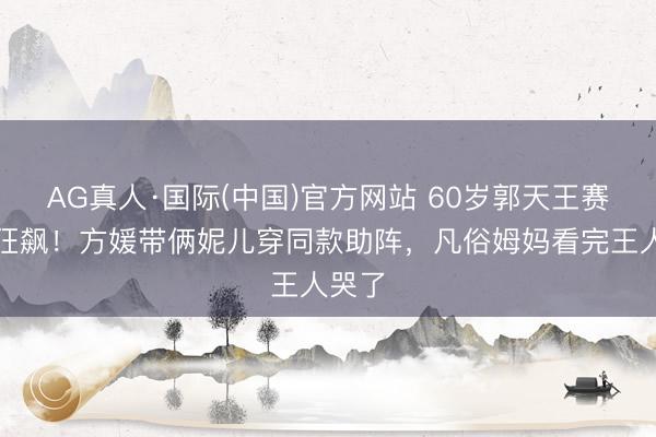 AG真人·国际(中国)官方网站 60岁郭天王赛说念狂飙！方媛带俩妮儿穿同款助阵，凡俗姆妈看完王人哭了