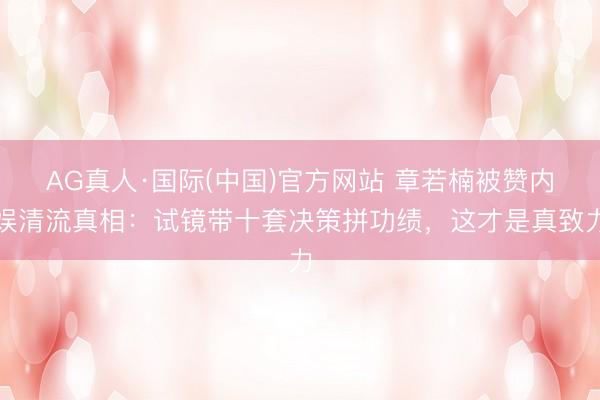 AG真人·国际(中国)官方网站 章若楠被赞内娱清流真相：试镜带十套决策拼功绩，这才是真致力
