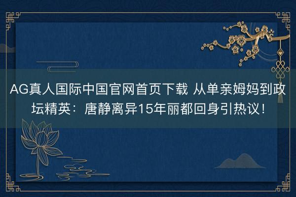 AG真人国际中国官网首页下载 从单亲姆妈到政坛精英：唐静离异15年丽都回身引热议！