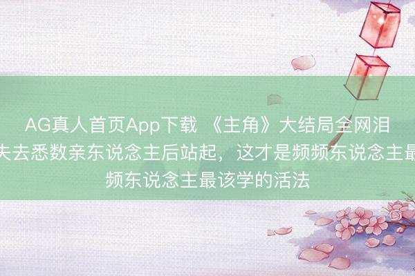 AG真人首页App下载 《主角》大结局全网泪崩!忆秦娥失去悉数亲东说念主后站起,这才是频频东说念主最该学的活法