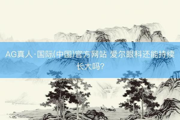 AG真人·国际(中国)官方网站 爱尔眼科还能持续长大吗？