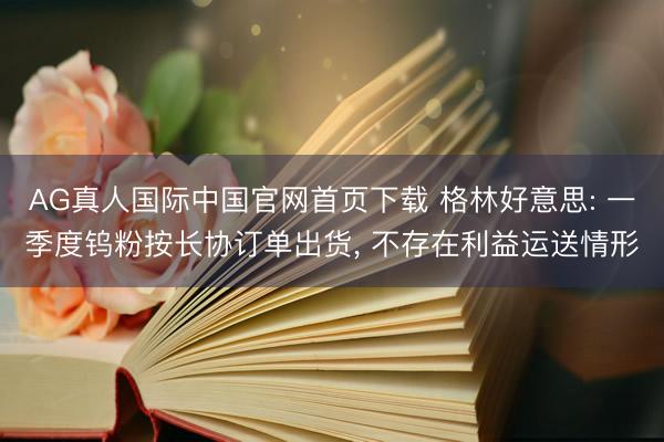 AG真人国际中国官网首页下载 格林好意思: 一季度钨粉按长协订单出货， 不存在利益运送情形