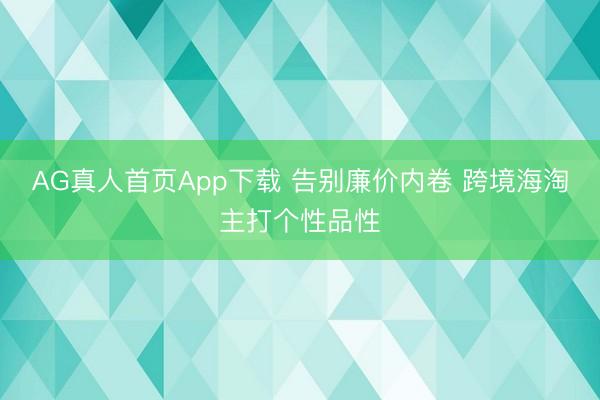 AG真人首页App下载 告别廉价内卷 跨境海淘主打个性品性