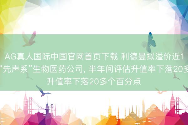AG真人国际中国官网首页下载 利德曼拟溢价近140%收购“先声系”生物医药公司， 半年间评估升值率下落20多个百分点