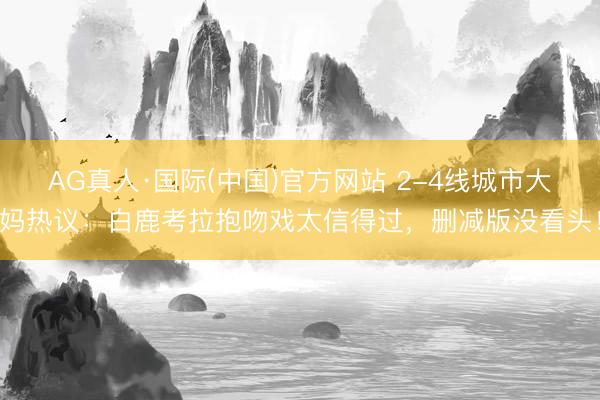 AG真人·国际(中国)官方网站 2-4线城市大妈热议：白鹿考拉抱吻戏太信得过，删减版没看头！